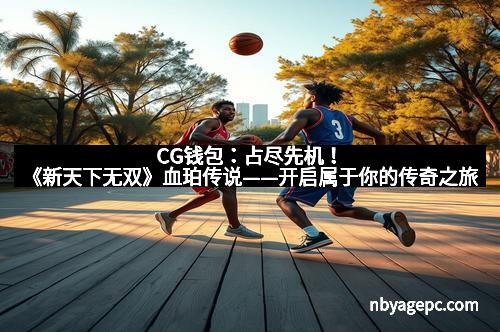 CG钱包：占尽先机！《新天下无双》血珀传说——开启属于你的传奇之旅