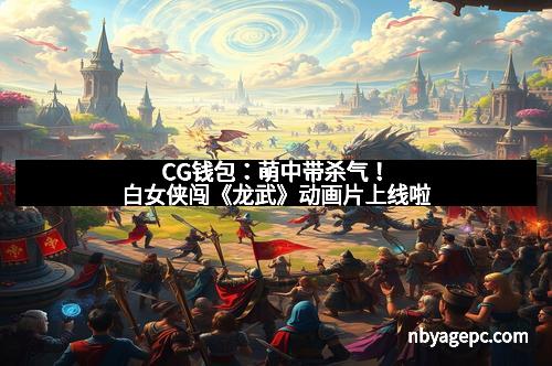 CG钱包：萌中带杀气！白女侠闯《龙武》动画片上线啦